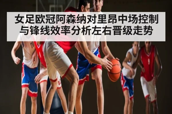 女足欧冠阿森纳对里昂中场控制与锋线效率分析左右晋级走势