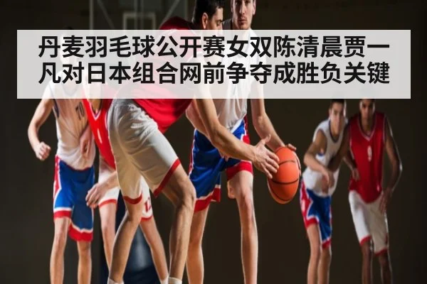 丹麦羽毛球公开赛女双陈清晨贾一凡对日本组合网前争夺成胜负关键