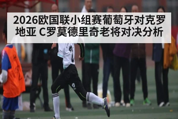 2026欧国联小组赛葡萄牙对克罗地亚 C罗莫德里奇老将对决分析